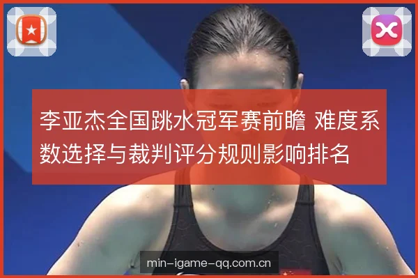 李亚杰全国跳水冠军赛前瞻 难度系数选择与裁判评分规则影响排名