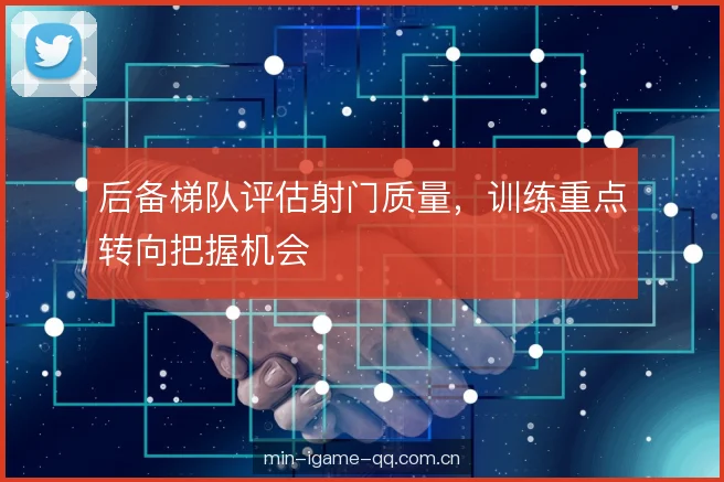 后备梯队评估射门质量，训练重点转向把握机会
